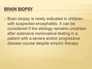 BRAIN BIOPSY
 Brain biopsy is rarely indicated in children
with suspected encephalitis. It can be
considered if the etiology remains uncertain
after extensive noninvasive testing in a
patient with a severe and/or progressive
disease course despite empiric therapy
 