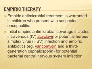 EMPIRIC THERAPY
 Empiric antimicrobial treatment is warranted
in children who present with suspected
encephalitis:
 Initial empiric antimicrobial coverage includes
intravenous (IV) acyclovirfor potential herpes
simplex virus (HSV) infection and empiric
antibiotics (eg, vancomycin and a third-
generation cephalosporin) for potential
bacterial central nervous system infection.
 