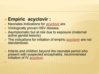  Empiric acyclovir :
 Neonates Indications for acyclovir are
 Virologically proven HSV disease.
 Asymptomatic but at risk due to exposure (maternal
active genital lesions)
 The indications for initiation of empiric acyclovir are not
standardized.
 Infants and children beyond the neonatal period who
present with suspected encephalitis, recommended
initiation of IV acyclovir.

 