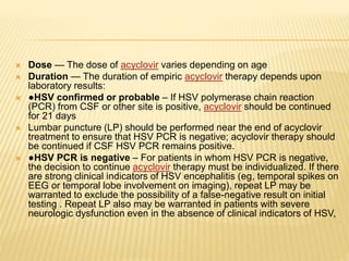  Dose — The dose of acyclovir varies depending on age
 Duration — The duration of empiric acyclovir therapy depends upon
laboratory results:
 ●HSV confirmed or probable – If HSV polymerase chain reaction
(PCR) from CSF or other site is positive, acyclovir should be continued
for 21 days
 Lumbar puncture (LP) should be performed near the end of acyclovir
treatment to ensure that HSV PCR is negative; acyclovir therapy should
be continued if CSF HSV PCR remains positive.
 ●HSV PCR is negative – For patients in whom HSV PCR is negative,
the decision to continue acyclovir therapy must be individualized. If there
are strong clinical indicators of HSV encephalitis (eg, temporal spikes on
EEG or temporal lobe involvement on imaging), repeat LP may be
warranted to exclude the possibility of a false-negative result on initial
testing . Repeat LP also may be warranted in patients with severe
neurologic dysfunction even in the absence of clinical indicators of HSV,
 