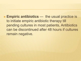  Empiric antibiotics — the usual practice is
to initiate empiric antibiotic therapy till
pending cultures in most patients, Antibiotics
can be discontinued after 48 hours if cultures
remain negative.
 