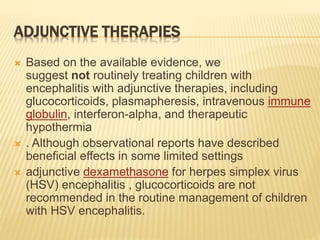 ADJUNCTIVE THERAPIES
 Based on the available evidence, we
suggest not routinely treating children with
encephalitis with adjunctive therapies, including
glucocorticoids, plasmapheresis, intravenous immune
globulin, interferon-alpha, and therapeutic
hypothermia
 . Although observational reports have described
beneficial effects in some limited settings
 adjunctive dexamethasone for herpes simplex virus
(HSV) encephalitis , glucocorticoids are not
recommended in the routine management of children
with HSV encephalitis.
 