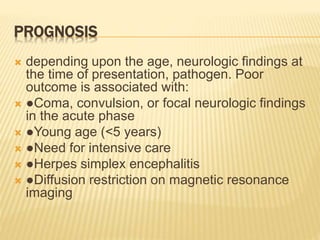 PROGNOSIS
 depending upon the age, neurologic findings at
the time of presentation, pathogen. Poor
outcome is associated with:
 ●Coma, convulsion, or focal neurologic findings
in the acute phase
 ●Young age (<5 years)
 ●Need for intensive care
 ●Herpes simplex encephalitis
 ●Diffusion restriction on magnetic resonance
imaging
 