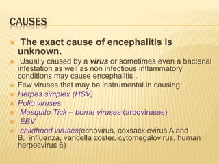 CAUSES
 The exact cause of encephalitis is
unknown.
 Usually caused by a virus or sometimes even a bacterial
infestation as well as non infectious inflammatory
conditions may cause encephalitis .
 Few viruses that may be instrumental in causing:
 Herpes simplex (HSV)
 Polio viruses
 Mosquito Tick – borne viruses (arboviruses)
 EBV
 childhood viruses(echovirus, coxsackievirus A and
B, influenza, varicella zoster, cytomegalovirus, human
herpesvirus 6)
 