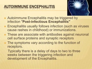 AUTOIMMUNE ENCEPHALITIS
 Autoimmune Encephalitis may be triggered by
infection "Post-infectious Encephalitis"
 Encephalitis usually follows infection (such as viruses
cause rashes in childhood) or immunizations.
 These are associate with antibodies against neuronal
cell surface proteins and synaptic receptors
 The symptoms vary according to the function of
receptors.
Typically there is a delay of days to two to three
weeks between the triggering infection and
development of the Encephalitis.
 