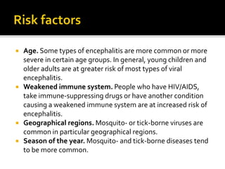  Age. Some types of encephalitis are more common or more
severe in certain age groups. In general, young children and
older adults are at greater risk of most types of viral
encephalitis.
 Weakened immune system. People who have HIV/AIDS,
take immune-suppressing drugs or have another condition
causing a weakened immune system are at increased risk of
encephalitis.
 Geographical regions. Mosquito- or tick-borne viruses are
common in particular geographical regions.
 Season of the year. Mosquito- and tick-borne diseases tend
to be more common.
 
