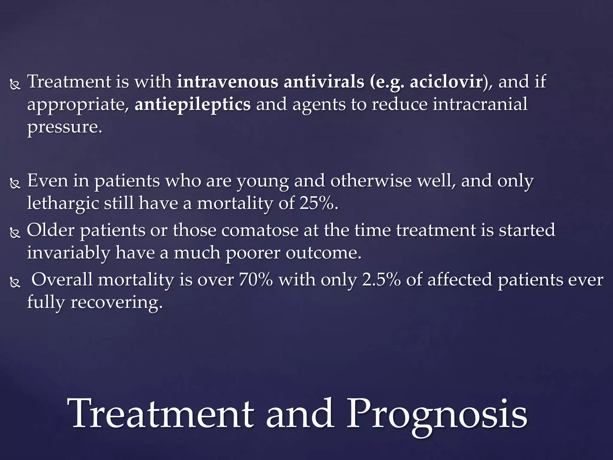  Treatment is with intravenous antivirals (e.g. aciclovir), and if
appropriate, antiepileptics and agents to reduce intracranial
pressure.
 Even in patients who are young and otherwise well, and only
lethargic still have a mortality of 25%.
 Older patients or those comatose at the time treatment is started
invariably have a much poorer outcome.
 Overall mortality is over 70% with only 2.5% of affected patients ever
fully recovering.
Treatment and Prognosis
 