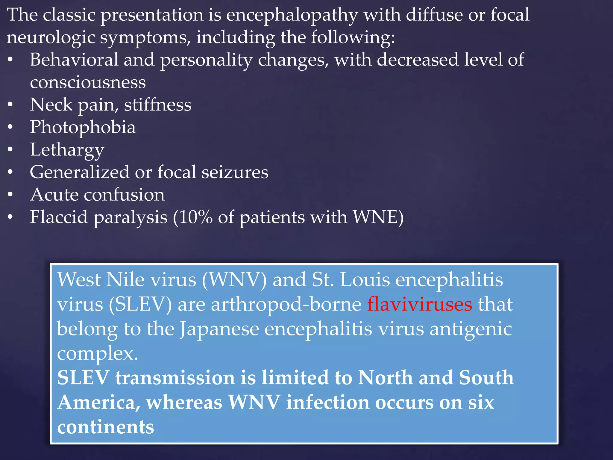 West Nile virus (WNV) and St. Louis encephalitis
virus (SLEV) are arthropod-borne flaviviruses that
belong to the Japanese encephalitis virus antigenic
complex.
SLEV transmission is limited to North and South
America, whereas WNV infection occurs on six
continents
The classic presentation is encephalopathy with diffuse or focal
neurologic symptoms, including the following:
• Behavioral and personality changes, with decreased level of
consciousness
• Neck pain, stiffness
• Photophobia
• Lethargy
• Generalized or focal seizures
• Acute confusion
• Flaccid paralysis (10% of patients with WNE)
 