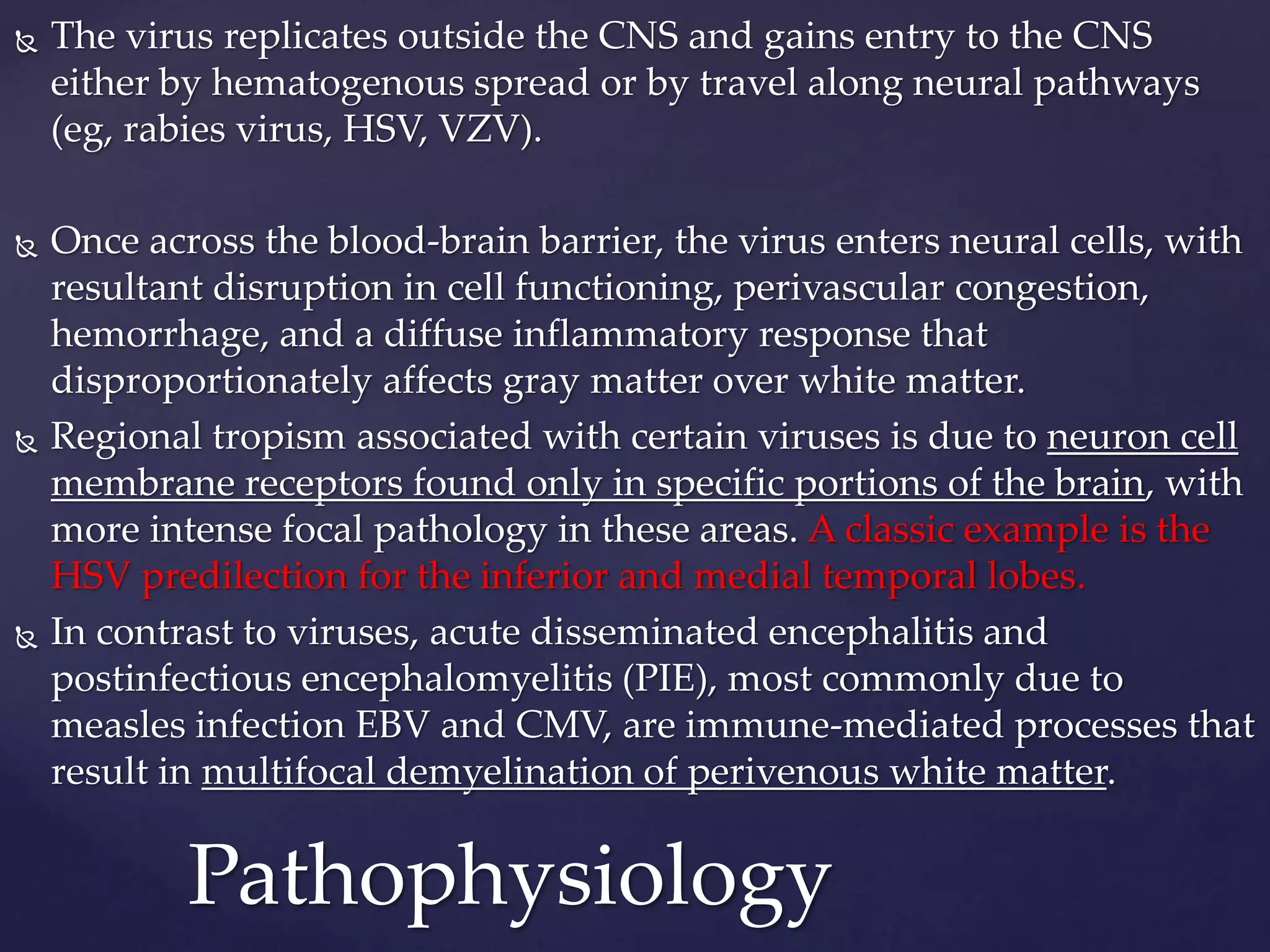  The virus replicates outside the CNS and gains entry to the CNS
either by hematogenous spread or by travel along neural pathways
(eg, rabies virus, HSV, VZV).
 Once across the blood-brain barrier, the virus enters neural cells, with
resultant disruption in cell functioning, perivascular congestion,
hemorrhage, and a diffuse inflammatory response that
disproportionately affects gray matter over white matter.
 Regional tropism associated with certain viruses is due to neuron cell
membrane receptors found only in specific portions of the brain, with
more intense focal pathology in these areas. A classic example is the
HSV predilection for the inferior and medial temporal lobes.
 In contrast to viruses, acute disseminated encephalitis and
postinfectious encephalomyelitis (PIE), most commonly due to
measles infection EBV and CMV, are immune-mediated processes that
result in multifocal demyelination of perivenous white matter.
Pathophysiology
 