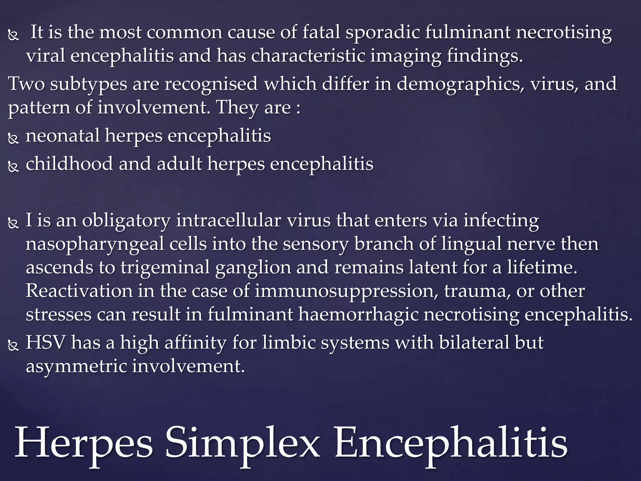  It is the most common cause of fatal sporadic fulminant necrotising
viral encephalitis and has characteristic imaging findings.
Two subtypes are recognised which differ in demographics, virus, and
pattern of involvement. They are :
 neonatal herpes encephalitis
 childhood and adult herpes encephalitis
 I is an obligatory intracellular virus that enters via infecting
nasopharyngeal cells into the sensory branch of lingual nerve then
ascends to trigeminal ganglion and remains latent for a lifetime.
Reactivation in the case of immunosuppression, trauma, or other
stresses can result in fulminant haemorrhagic necrotising encephalitis.
 HSV has a high affinity for limbic systems with bilateral but
asymmetric involvement.
Herpes Simplex Encephalitis
 
