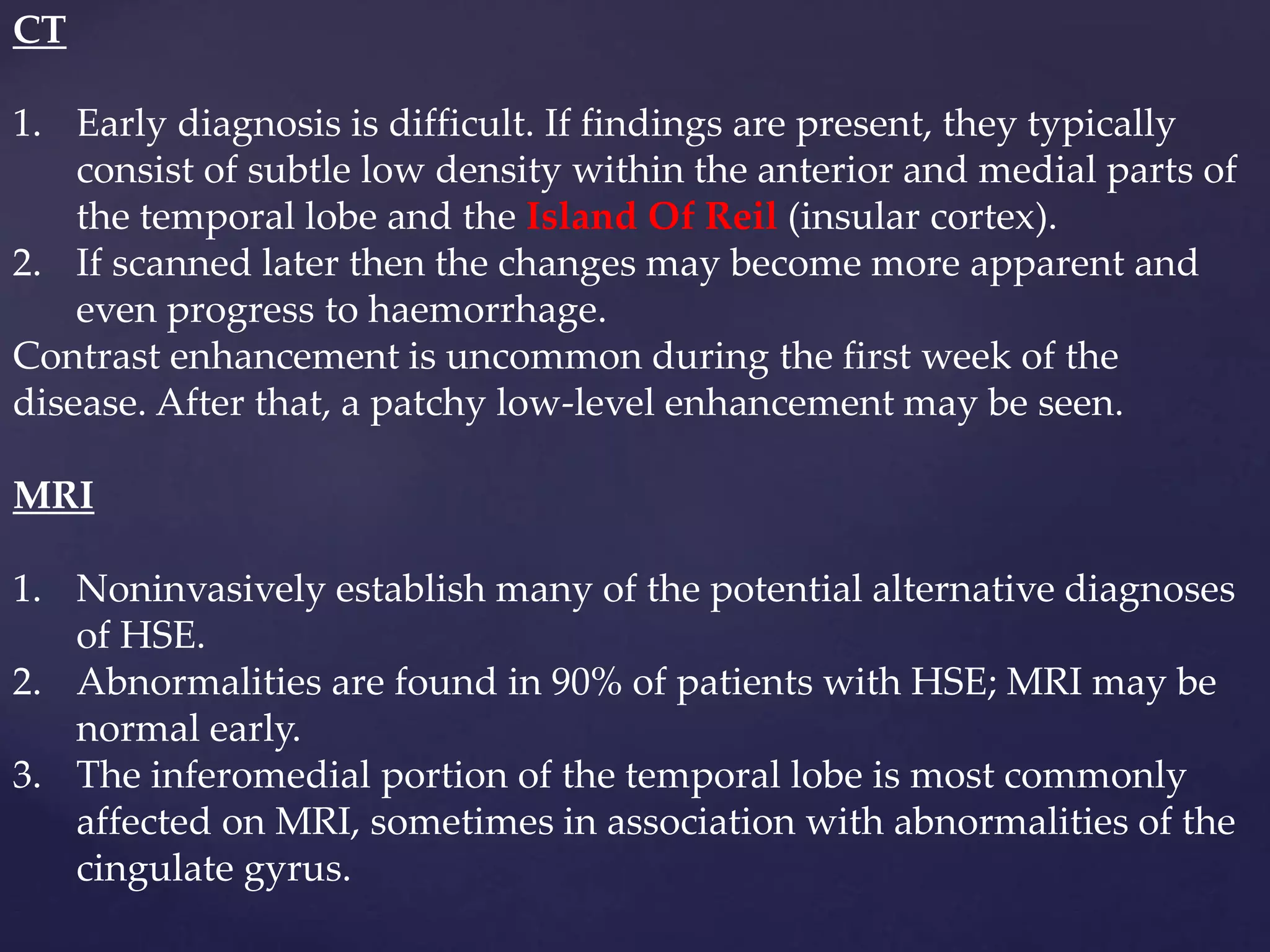 CT
1. Early diagnosis is difficult. If findings are present, they typically
consist of subtle low density within the anterior and medial parts of
the temporal lobe and the Island Of Reil (insular cortex).
2. If scanned later then the changes may become more apparent and
even progress to haemorrhage.
Contrast enhancement is uncommon during the first week of the
disease. After that, a patchy low-level enhancement may be seen.
MRI
1. Noninvasively establish many of the potential alternative diagnoses
of HSE.
2. Abnormalities are found in 90% of patients with HSE; MRI may be
normal early.
3. The inferomedial portion of the temporal lobe is most commonly
affected on MRI, sometimes in association with abnormalities of the
cingulate gyrus.
 