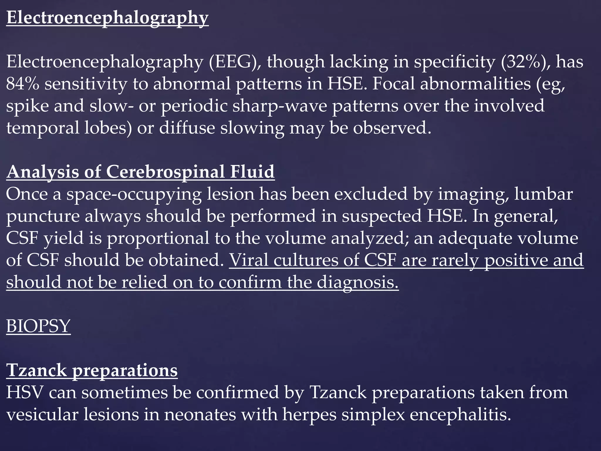 Electroencephalography
Electroencephalography (EEG), though lacking in specificity (32%), has
84% sensitivity to abnormal patterns in HSE. Focal abnormalities (eg,
spike and slow- or periodic sharp-wave patterns over the involved
temporal lobes) or diffuse slowing may be observed.
Analysis of Cerebrospinal Fluid
Once a space-occupying lesion has been excluded by imaging, lumbar
puncture always should be performed in suspected HSE. In general,
CSF yield is proportional to the volume analyzed; an adequate volume
of CSF should be obtained. Viral cultures of CSF are rarely positive and
should not be relied on to confirm the diagnosis.
BIOPSY
Tzanck preparations
HSV can sometimes be confirmed by Tzanck preparations taken from
vesicular lesions in neonates with herpes simplex encephalitis.
 
