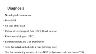 Diagnosis
• Neurological examination
• Brain MRI
• CT scan of the head
• Culture of cerebrospinal fluid (CSF), blood, or urine
• Electroencephalogram (EEG)
• Lumbar puncture and CSF examination
• Tests that detect antibodies to a virus (serology tests)
• Test that detects tiny amounts of virus DNA (polymerase chain reaction -- PCR)
 