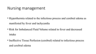 Nursing management
• Hyperthermia related to the infectious process and cerebral edema as
manifested by fever and tachycardia
• Risk for Imbalanced Fluid Volume related to fever and decreased
intake
• Ineffective Tissue Perfusion (cerebral) related to infectious process
and cerebral edema
 