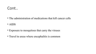 Cont..
• The administration of medications that kill cancer cells
• AIDS
• Exposure to mosquitoes that carry the viruses
• Travel to areas where encephalitis is common
 