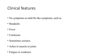 Clinical features
• No symptoms or mild flu like symptoms, such as
• Headache
• Fever
• Confusion
• Sometimes seizures
• Aches in muscle or joints
• Fatigue or weakness
 