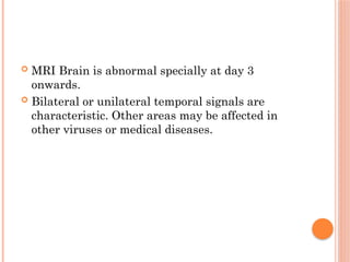  MRI Brain is abnormal specially at day 3
onwards.
 Bilateral or unilateral temporal signals are
characteristic. Other areas may be affected in
other viruses or medical diseases.
 