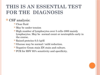 THIS IS AN ESSENTIAL TEST
FOR THE DIAGNOSIS
 CSF analysis:
 Clear fluid
 May be under tension
 High number of lymphocytes over 5 cells-1000 mainly
lymphocytes. May be normal count or neutrophils early in
the course.
 Raised proteins 0.5-1g/dl
 Glucose may be normal / mild reduction.
 Negative Gram stain ZN stain and culture.
 PCR for HSV 95% sensitivity and specificity.
 