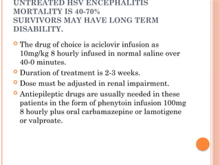UNTREATED HSV ENCEPHALITIS
MORTALITY IS 40-70%
SURVIVORS MAY HAVE LONG TERM
DISABILITY.
 The drug of choice is aciclovir infusion as
10mg/kg 8 hourly infused in normal saline over
40-0 minutes.
 Duration of treatment is 2-3 weeks.
 Dose must be adjusted in renal impairment.
 Antiepileptic drugs are usually needed in these
patients in the form of phenytoin infusion 100mg
8 hourly plus oral carbamazepine or lamotigene
or valproate.
 