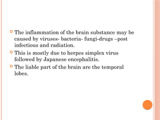  The inflammation of the brain substance may be
caused by viruses- bacteria- fungi-drugs –post
infectious and radiation.
 This is mostly due to herpes simplex virus
followed by Japanese encephalitis.
 The liable part of the brain are the temporal
lobes.
 