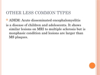 OTHER LESS COMMON TYPES
 ADEM: Acute disseminated encephalomyelitis
is a disease of children and adolescents. It shows
similar lesions on MRI to multiple sclerosis but is
monphasic condition and lesions are larger than
MS plaques.
 