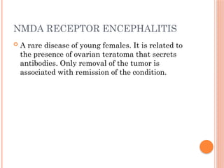 NMDA RECEPTOR ENCEPHALITIS
 A rare disease of young females. It is related to
the presence of ovarian teratoma that secrets
antibodies. Only removal of the tumor is
associated with remission of the condition.
 