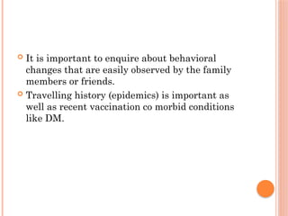  It is important to enquire about behavioral
changes that are easily observed by the family
members or friends.
 Travelling history (epidemics) is important as
well as recent vaccination co morbid conditions
like DM.
 
