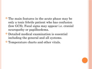  The main features in the acute phase may be
only a toxic febrile patient who has confusion
(low GCS). Focal signs may appear i.e. cranial
neuropathy or papilloedema.
 Detailed medical examination is essential
including the general and all systems.
 Temperature charts and other vitals.
 