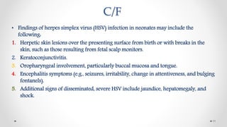 C/F
• Findings of herpes simplex virus (HSV) infection in neonates may include the
following:
1. Herpetic skin lesions over the presenting surface from birth or with breaks in the
skin, such as those resulting from fetal scalp monitors.
2. Keratoconjunctivitis.
3. Oropharyngeal involvement, particularly buccal mucosa and tongue.
4. Encephalitis symptoms (e.g., seizures, irritability, change in attentiveness, and bulging
fontanels).
5. Additional signs of disseminated, severe HSV include jaundice, hepatomegaly, and
shock.
11
 