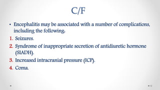 C/F
• Encephalitis may be associated with a number of complications,
including the following:
1. Seizures.
2. Syndrome of inappropriate secretion of antidiuretic hormone
(SIADH).
3. Increased intracranial pressure (ICP).
4. Coma.
12
 
