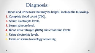 Diagnosis:
• Blood and urine tests that may be helpful include the following:
1. Complete blood count (CBC).
2. Serum electrolyte levels.
3. Serum glucose level.
4. Blood urea nitrogen (BUN) and creatinine levels.
5. Urine electrolyte levels.
6. Urine or serum toxicology screening.
13
 