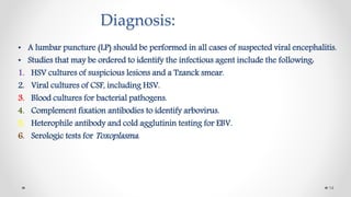 Diagnosis:
• A lumbar puncture (LP) should be performed in all cases of suspected viral encephalitis.
• Studies that may be ordered to identify the infectious agent include the following:
1. HSV cultures of suspicious lesions and a Tzanck smear.
2. Viral cultures of CSF, including HSV.
3. Blood cultures for bacterial pathogens.
4. Complement fixation antibodies to identify arbovirus.
5. Heterophile antibody and cold agglutinin testing for EBV.
6. Serologic tests for Toxoplasma.
14
 