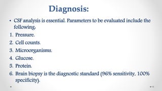 Diagnosis:
• CSF analysis is essential. Parameters to be evaluated include the
following:
1. Pressure.
2. Cell counts.
3. Microorganisms.
4. Glucose.
5. Protein.
6. Brain biopsy is the diagnostic standard (96% sensitivity, 100%
specificity).
15
 