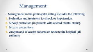 Management:
• Management in the prehospital setting includes the following:
1. Evaluation and treatment for shock or hypotension.
2. Airway protection (in patients with altered mental status).
3. Seizure precautions.
4. Oxygen and IV access secured en route to the hospital (all
patients).
17
 