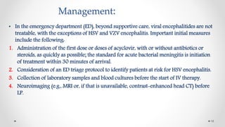 Management:
• In the emergency department (ED), beyond supportive care, viral encephalitides are not
treatable, with the exceptions of HSV and VZV encephalitis. Important initial measures
include the following:
1. Administration of the first dose or doses of acyclovir, with or without antibiotics or
steroids, as quickly as possible; the standard for acute bacterial meningitis is initiation
of treatment within 30 minutes of arrival.
2. Consideration of an ED triage protocol to identify patients at risk for HSV encephalitis.
3. Collection of laboratory samples and blood cultures before the start of IV therapy.
4. Neuroimaging (e.g., MRI or, if that is unavailable, contrast-enhanced head CT) before
LP.
18
 
