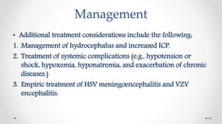 Management
• Additional treatment considerations include the following:
1. Management of hydrocephalus and increased ICP.
2. Treatment of systemic complications (e.g., hypotension or
shock, hypoxemia, hyponatremia, and exacerbation of chronic
diseases.)
3. Empiric treatment of HSV meningoencephalitis and VZV
encephalitis.
19
 