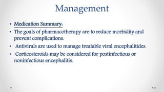 Management
• Medication Summary:
• The goals of pharmacotherapy are to reduce morbidity and
prevent complications.
• Antivirals are used to manage treatable viral encephalitides.
• Corticosteroids may be considered for postinfectious or
noninfectious encephalitis.
20
 