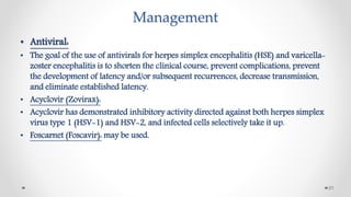 Management
• Antiviral:
• The goal of the use of antivirals for herpes simplex encephalitis (HSE) and varicella-
zoster encephalitis is to shorten the clinical course, prevent complications, prevent
the development of latency and/or subsequent recurrences, decrease transmission,
and eliminate established latency.
• Acyclovir (Zovirax):
• Acyclovir has demonstrated inhibitory activity directed against both herpes simplex
virus type 1 (HSV-1) and HSV-2, and infected cells selectively take it up.
• Foscarnet (Foscavir): may be used.
21
 