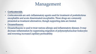 Management
• Corticosteroids:
• Corticosteroids are anti-inflammatory agents used for treatment of postinfectious
encephalitis and acute disseminated encephalitis. These drugs are commonly
presented as treatment alternatives, though supporting data are limited.
• Dexamethasone:
• Dexamethasone is used to treat various allergic and inflammatory diseases. It may
decrease inflammation by suppressing migration of polymorphonuclear leukocytes
and reversing increased capillary permeability.
22
 