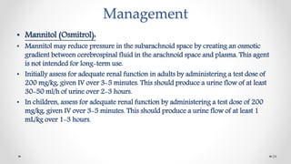 Management
• Mannitol (Osmitrol):
• Mannitol may reduce pressure in the subarachnoid space by creating an osmotic
gradient between cerebrospinal fluid in the arachnoid space and plasma. This agent
is not intended for long-term use.
• Initially assess for adequate renal function in adults by administering a test dose of
200 mg/kg, given IV over 3-5 minutes. This should produce a urine flow of at least
30-50 ml/h of urine over 2-3 hours.
• In children, assess for adequate renal function by administering a test dose of 200
mg/kg, given IV over 3-5 minutes. This should produce a urine flow of at least 1
mL/kg over 1-3 hours.
24
 