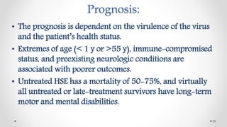 Prognosis:
• The prognosis is dependent on the virulence of the virus
and the patient’s health status.
• Extremes of age (< 1 y or >55 y), immune-compromised
status, and preexisting neurologic conditions are
associated with poorer outcomes.
• Untreated HSE has a mortality of 50-75%, and virtually
all untreated or late-treatment survivors have long-term
motor and mental disabilities.
26
 