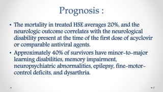 Prognosis :
• The mortality in treated HSE averages 20%, and the
neurologic outcome correlates with the neurological
disability present at the time of the first dose of acyclovir
or comparable antiviral agents.
• Approximately 40% of survivors have minor-to-major
learning disabilities, memory impairment,
neuropsychiatric abnormalities, epilepsy, fine-motor-
control deficits, and dysarthria.
27
 