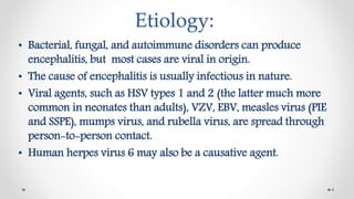 Etiology:
• Bacterial, fungal, and autoimmune disorders can produce
encephalitis, but most cases are viral in origin.
• The cause of encephalitis is usually infectious in nature.
• Viral agents, such as HSV types 1 and 2 (the latter much more
common in neonates than adults), VZV, EBV, measles virus (PIE
and SSPE), mumps virus, and rubella virus, are spread through
person-to-person contact.
• Human herpes virus 6 may also be a causative agent.
4
 