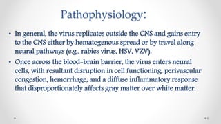Pathophysiology:
• In general, the virus replicates outside the CNS and gains entry
to the CNS either by hematogenous spread or by travel along
neural pathways (e.g., rabies virus, HSV, VZV).
• Once across the blood-brain barrier, the virus enters neural
cells, with resultant disruption in cell functioning, perivascular
congestion, hemorrhage, and a diffuse inflammatory response
that disproportionately affects gray matter over white matter.
6
 