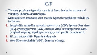 C/F
• The viral prodrome typically consists of fever, headache, nausea and
vomiting, lethargy, and myalgias.
• Manifestations associated with specific types of encephalitis include the
following:
1. Encephalitis caused by varicella-zoster virus (VZV), Epstein-Barr virus
(EBV), cytomegalovirus (CMV), measles virus, or mumps virus: Rash,
lymphadenopathy, hepatosplenomegaly, and parotid enlargement.
2. St Louis encephalitis: Dysuria and pyuria.
3. West Nile encephalitis (WNE): Extreme lethargy.
8
 