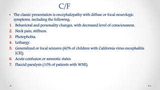 C/F
• The classic presentation is encephalopathy with diffuse or focal neurologic
symptoms, including the following:
1. Behavioral and personality changes, with decreased level of consciousness.
2. Neck pain, stiffness.
3. Photophobia.
4. Lethargy.
5. Generalized or focal seizures (60% of children with California virus encephalitis
[CE]).
6. Acute confusion or amnestic states.
7. Flaccid paralysis (10% of patients with WNE).
9
 