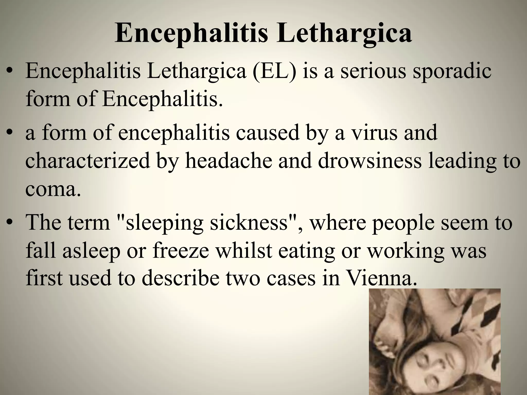 Encephalitis Lethargica
• Encephalitis Lethargica (EL) is a serious sporadic
form of Encephalitis.
• a form of encephalitis caused by a virus and
characterized by headache and drowsiness leading to
coma.
• The term "sleeping sickness", where people seem to
fall asleep or freeze whilst eating or working was
first used to describe two cases in Vienna.
 