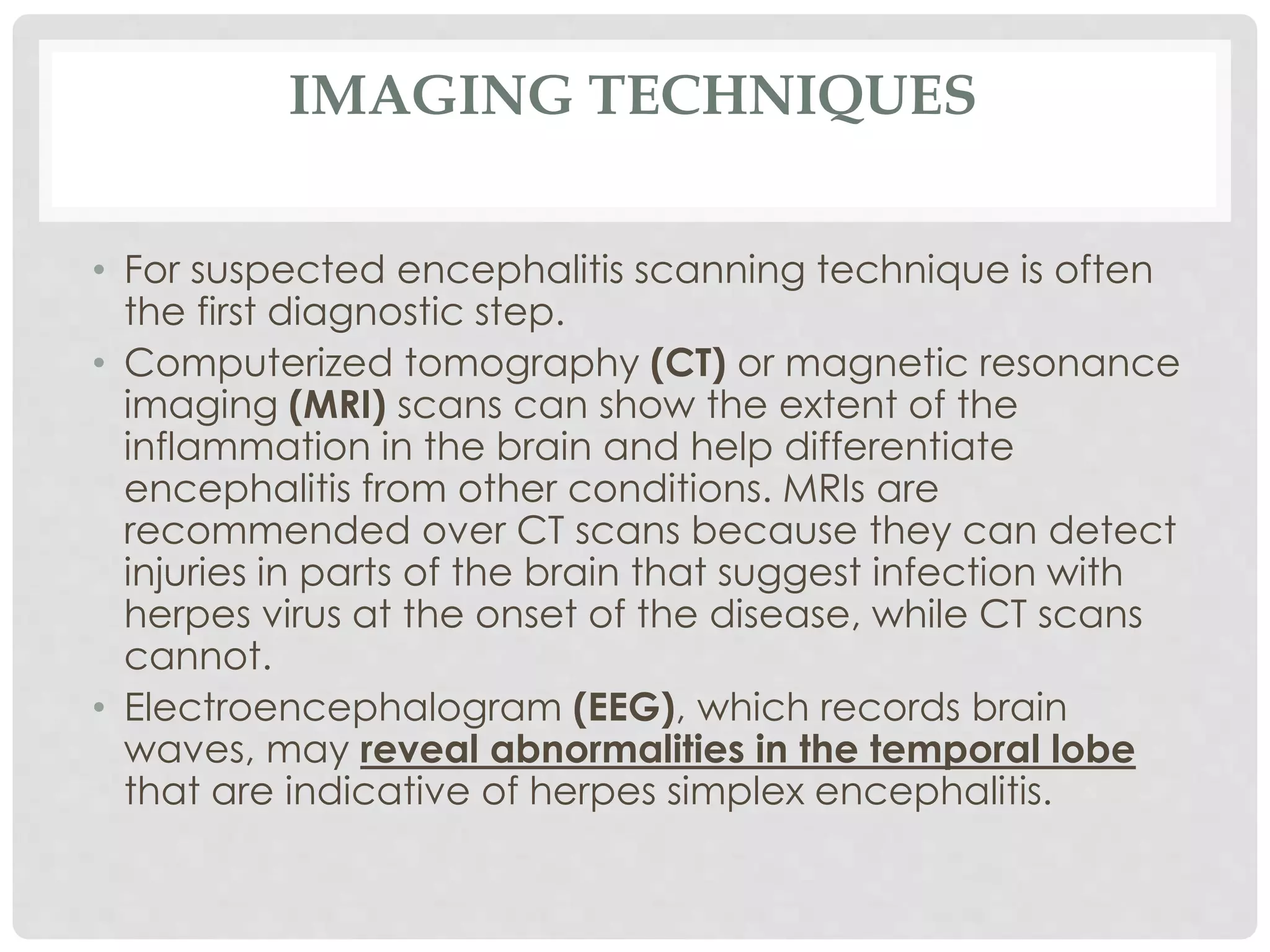 IMAGING TECHNIQUES
• For suspected encephalitis scanning technique is often
the first diagnostic step.
• Computerized tomography (CT) or magnetic resonance
imaging (MRI) scans can show the extent of the
inflammation in the brain and help differentiate
encephalitis from other conditions. MRIs are
recommended over CT scans because they can detect
injuries in parts of the brain that suggest infection with
herpes virus at the onset of the disease, while CT scans
cannot.
• Electroencephalogram (EEG), which records brain
waves, may reveal abnormalities in the temporal lobe
that are indicative of herpes simplex encephalitis.
 