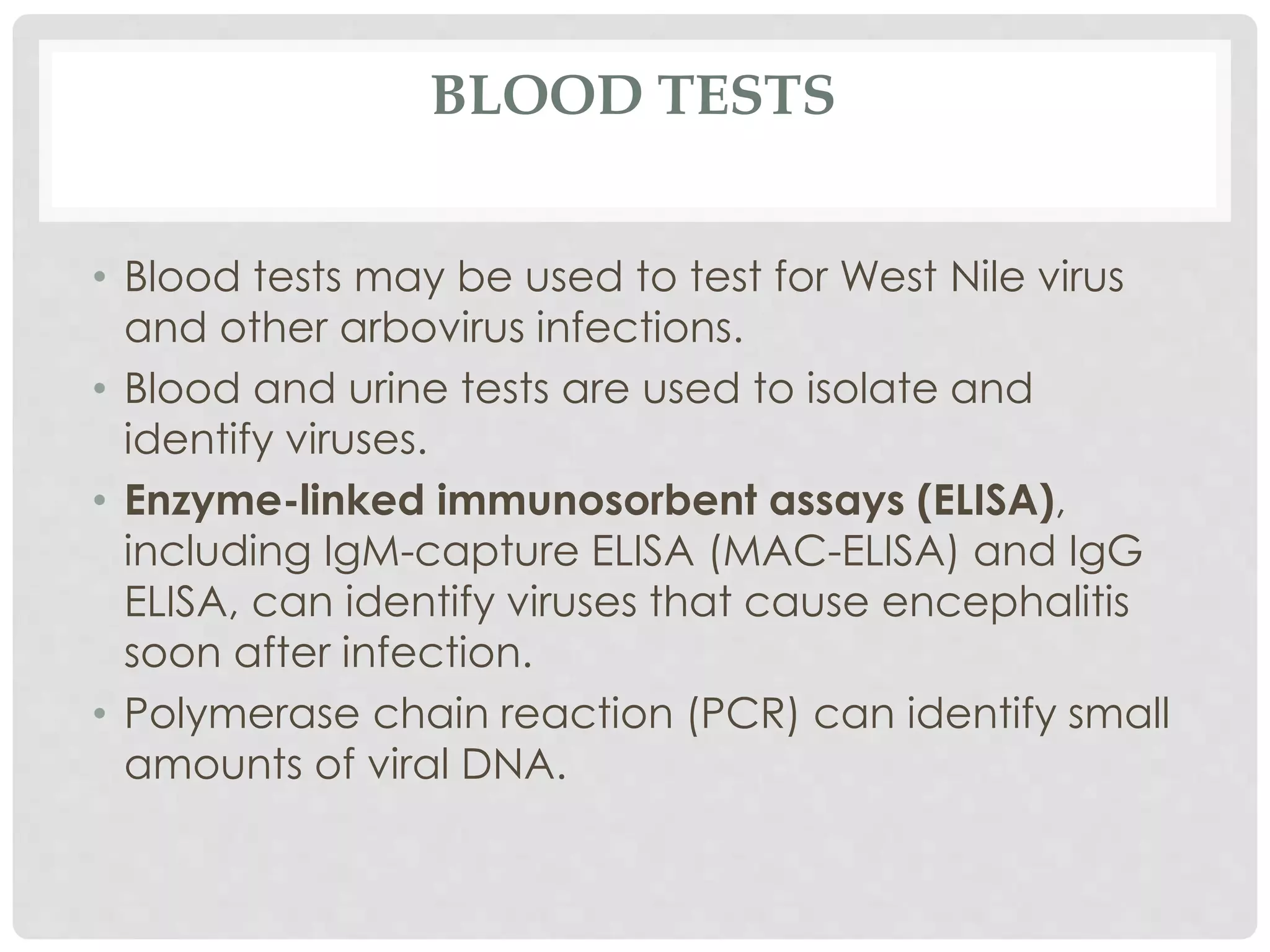 BLOOD TESTS
• Blood tests may be used to test for West Nile virus
and other arbovirus infections.
• Blood and urine tests are used to isolate and
identify viruses.
• Enzyme-linked immunosorbent assays (ELISA),
including IgM-capture ELISA (MAC-ELISA) and IgG
ELISA, can identify viruses that cause encephalitis
soon after infection.
• Polymerase chain reaction (PCR) can identify small
amounts of viral DNA.
 