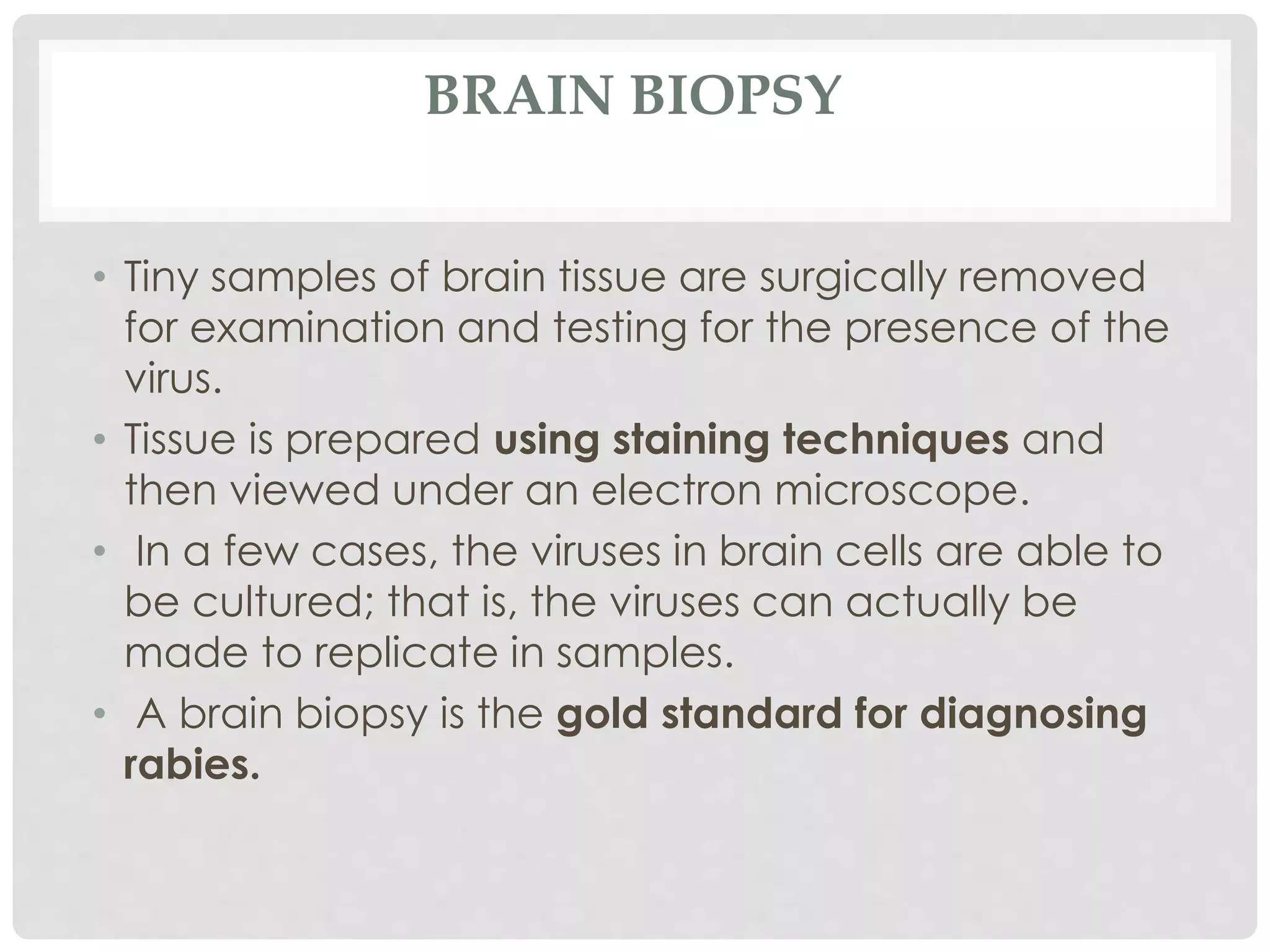 BRAIN BIOPSY
• Tiny samples of brain tissue are surgically removed
for examination and testing for the presence of the
virus.
• Tissue is prepared using staining techniques and
then viewed under an electron microscope.
• In a few cases, the viruses in brain cells are able to
be cultured; that is, the viruses can actually be
made to replicate in samples.
• A brain biopsy is the gold standard for diagnosing
rabies.
 
